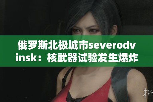 俄罗斯北极城市severodvinsk：核武器试验发生爆炸
