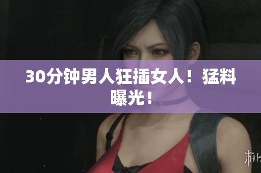 30分钟男人狂插女人！猛料曝光！