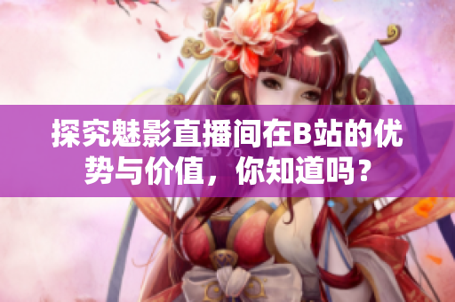 探究魅影直播间在B站的优势与价值，你知道吗？