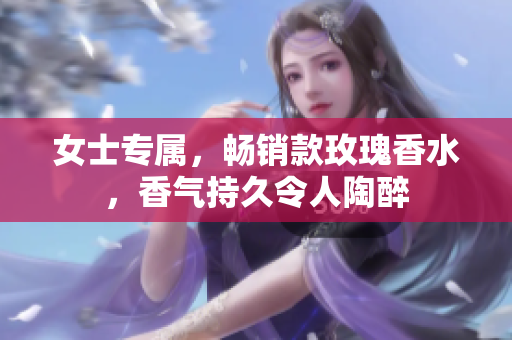 女士专属，畅销款玫瑰香水，香气持久令人陶醉
