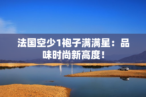法国空少1袍子满满星：品味时尚新高度！