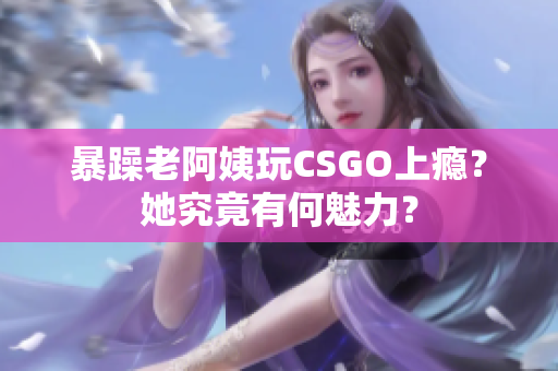 暴躁老阿姨玩CSGO上瘾？她究竟有何魅力？
