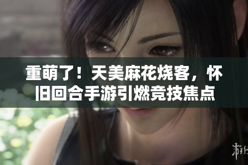 重萌了！天美麻花烧客，怀旧回合手游引燃竞技焦点
