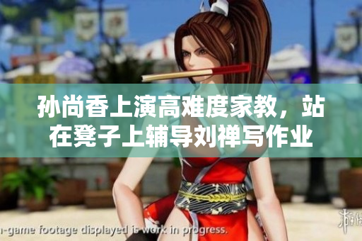 孙尚香上演高难度家教，站在凳子上辅导刘禅写作业