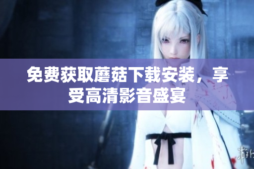 免费获取蘑菇下载安装，享受高清影音盛宴