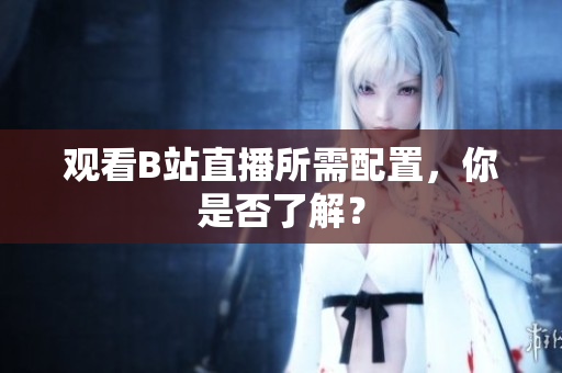 观看B站直播所需配置，你是否了解？