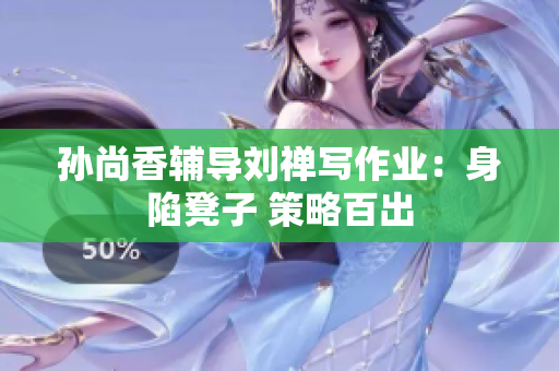 孙尚香辅导刘禅写作业：身陷凳子 策略百出