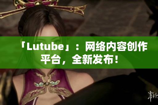 「Lutube」：网络内容创作平台，全新发布！