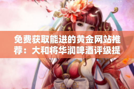 免费获取能进的黄金网站推荐：大和将华润啤酒评级提升为“买入”