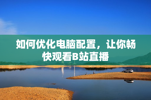 如何优化电脑配置，让你畅快观看B站直播