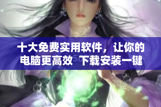 十大免费实用软件，让你的电脑更高效  下载安装一键搞定