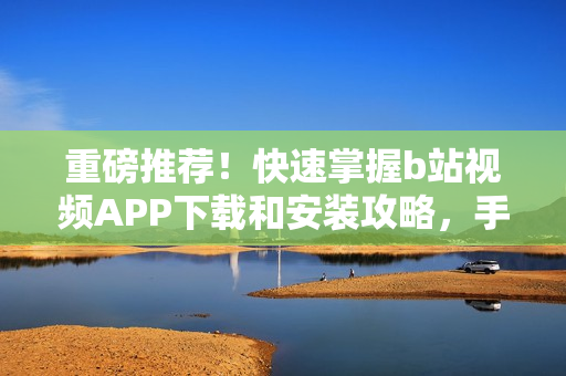 重磅推荐！快速掌握b站视频APP下载和安装攻略，手机不再难！
