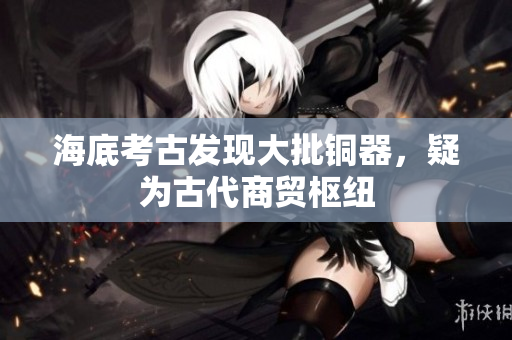 海底考古发现大批铜器，疑为古代商贸枢纽