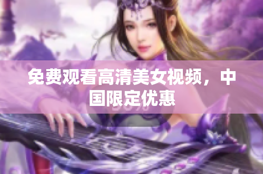 免费观看高清美女视频，中国限定优惠