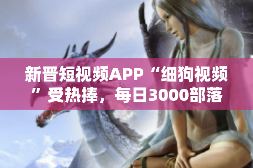 新晋短视频APP“细狗视频”受热捧，每日3000部落成扶贫产业，用户破千万