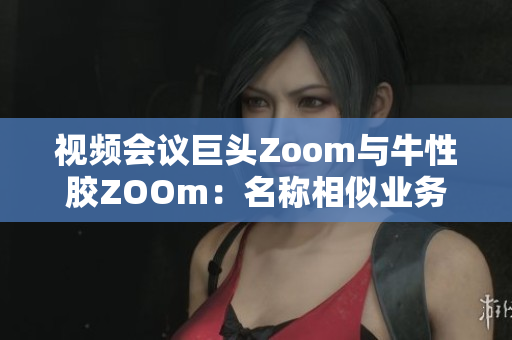 视频会议巨头Zoom与牛性胶ZOOm：名称相似业务却相隔甚远