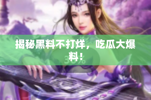 揭秘黑料不打烊，吃瓜大爆料！