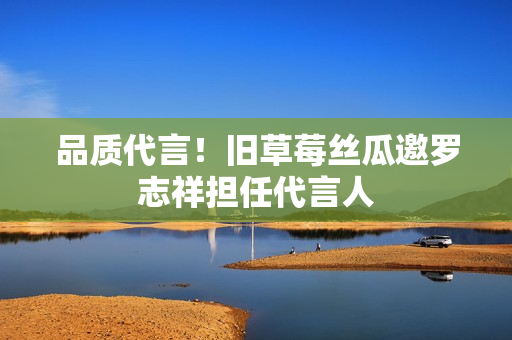 品质代言！旧草莓丝瓜邀罗志祥担任代言人