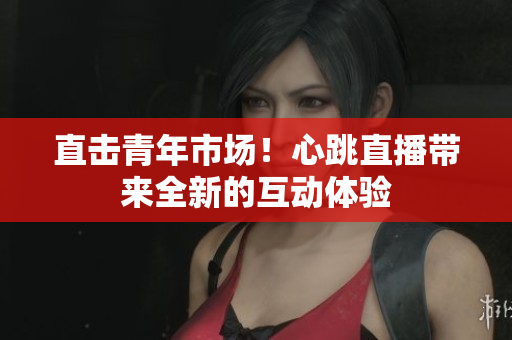 直击青年市场！心跳直播带来全新的互动体验