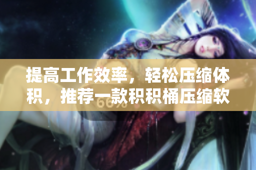 提高工作效率，轻松压缩体积，推荐一款积积桶压缩软件！