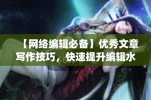 【网络编辑必备】优秀文章写作技巧，快速提升编辑水平)