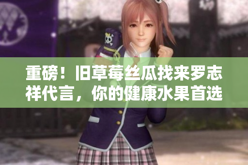 重磅！旧草莓丝瓜找来罗志祥代言，你的健康水果首选！