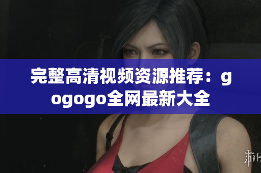 完整高清视频资源推荐：gogogo全网最新大全