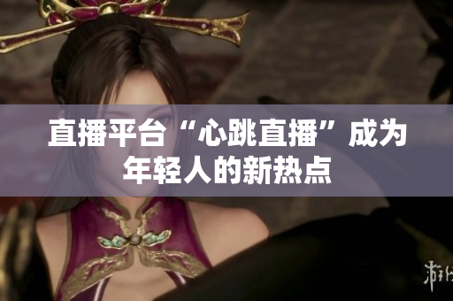 直播平台“心跳直播”成为年轻人的新热点