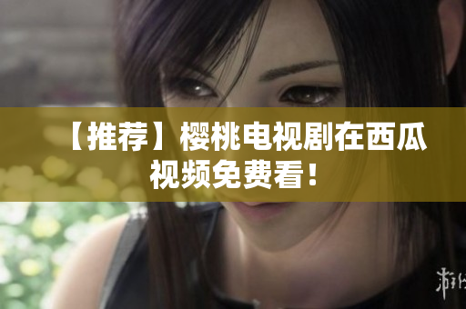 【推荐】樱桃电视剧在西瓜视频免费看！