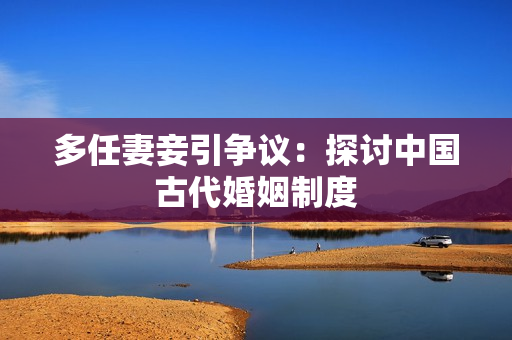 多任妻妾引争议：探讨中国古代婚姻制度