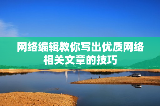 网络编辑教你写出优质网络相关文章的技巧