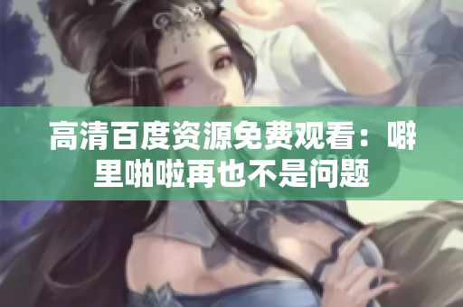 高清百度资源免费观看：噼里啪啦再也不是问题