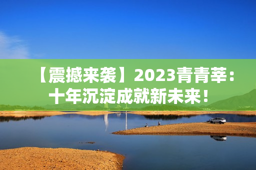 【震撼来袭】2023青青莘：十年沉淀成就新未来！