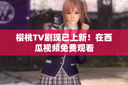樱桃TV剧现已上新！在西瓜视频免费观看