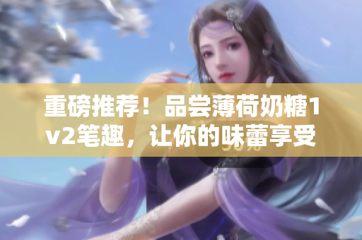 重磅推荐！品尝薄荷奶糖1v2笔趣，让你的味蕾享受不一样的体验！