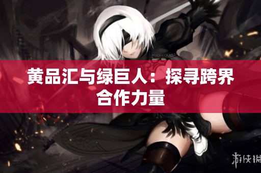 黄品汇与绿巨人：探寻跨界合作力量