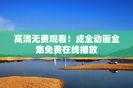 高清无费观看！成全动画全集免费在线播放
