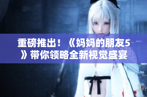 重磅推出！《妈妈的朋友5》带你领略全新视觉盛宴