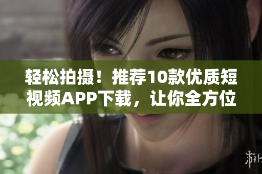 轻松拍摄！推荐10款优质短视频APP下载，让你全方位展现创意