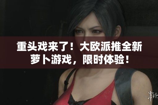 重头戏来了！大欧派推全新萝卜游戏，限时体验！
