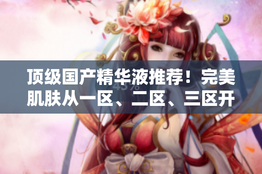 顶级国产精华液推荐！完美肌肤从一区、二区、三区开始！