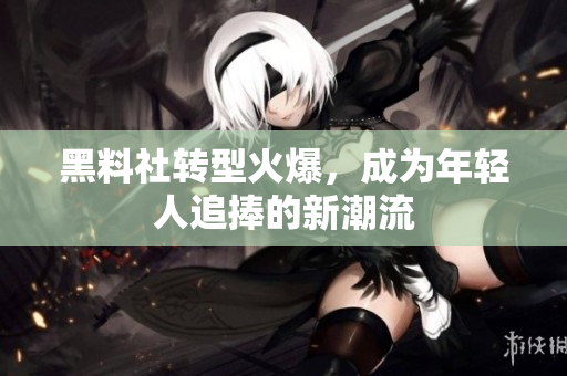 黑料社转型火爆，成为年轻人追捧的新潮流