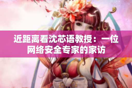 近距离看沈芯语教授：一位网络安全专家的家访
