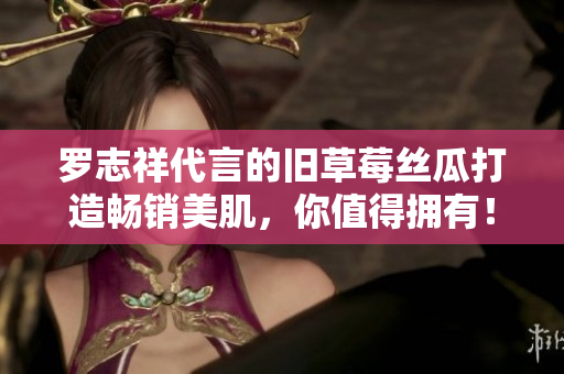 罗志祥代言的旧草莓丝瓜打造畅销美肌，你值得拥有！