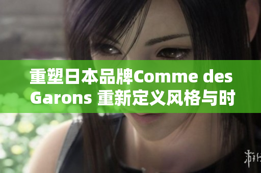 重塑日本品牌Comme des Garons 重新定义风格与时尚趋势