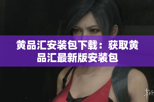 黄品汇安装包下载：获取黄品汇最新版安装包