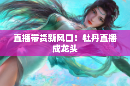 直播带货新风口！牡丹直播成龙头
