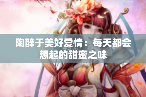 陶醉于美好爱情：每天都会想起的甜蜜之味