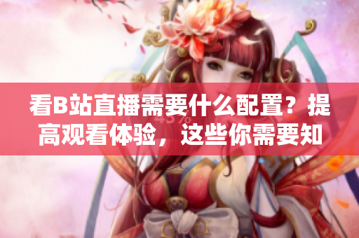 看B站直播需要什么配置？提高观看体验，这些你需要知道！