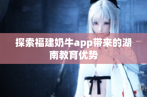探索福建奶牛app带来的湖南教育优势